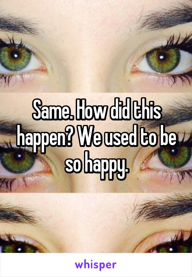 Same. How did this happen? We used to be so happy.