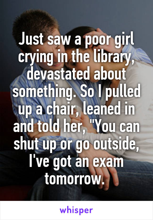 Just saw a poor girl crying in the library, devastated about something. So I pulled up a chair, leaned in and told her, "You can shut up or go outside, I've got an exam tomorrow. 