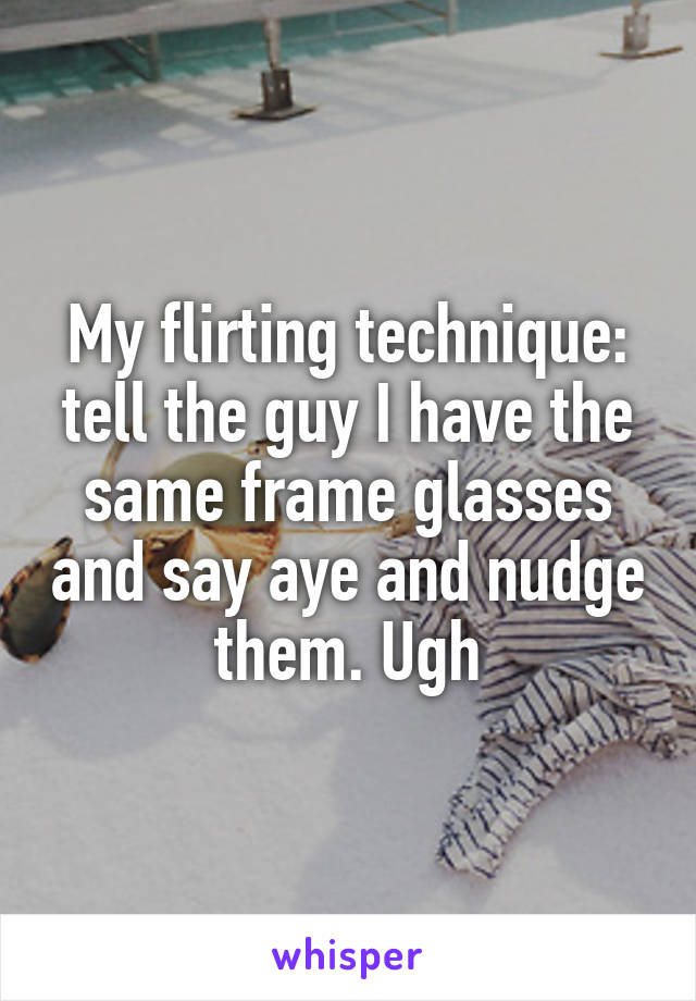 My flirting technique: tell the guy I have the same frame glasses and say aye and nudge them. Ugh