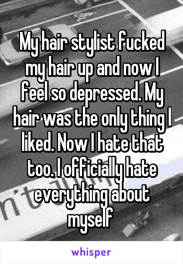 My hair stylist fucked my hair up and now I feel so depressed. My hair was the only thing I liked. Now I hate that too. I officially hate everything about myself 