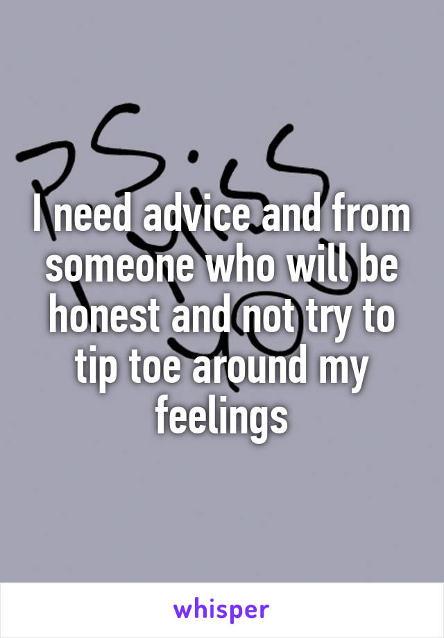 I need advice and from someone who will be honest and not try to tip toe around my feelings