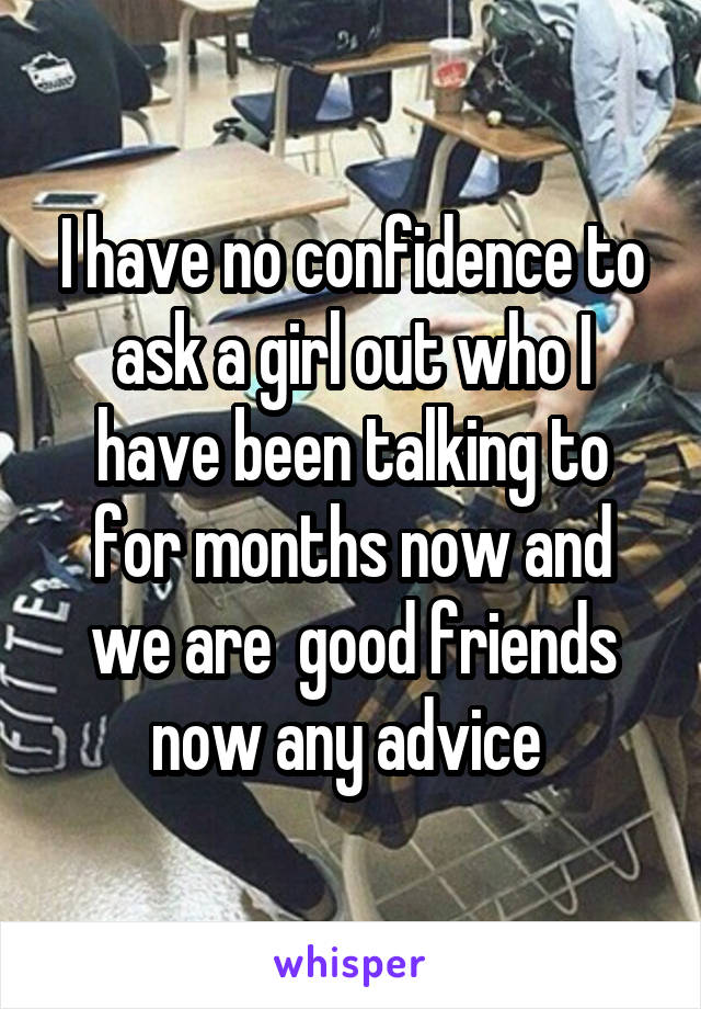 I have no confidence to ask a girl out who I have been talking to for months now and we are  good friends now any advice 