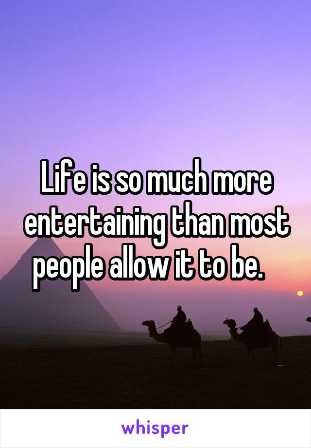 Life is so much more entertaining than most people allow it to be.   