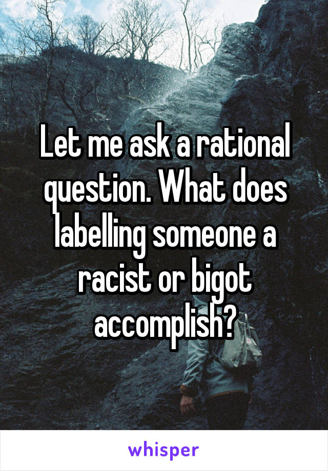 Let me ask a rational question. What does labelling someone a racist or bigot accomplish?