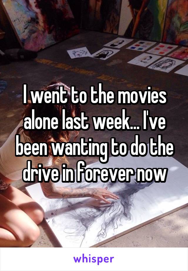 I went to the movies alone last week... I've been wanting to do the drive in forever now