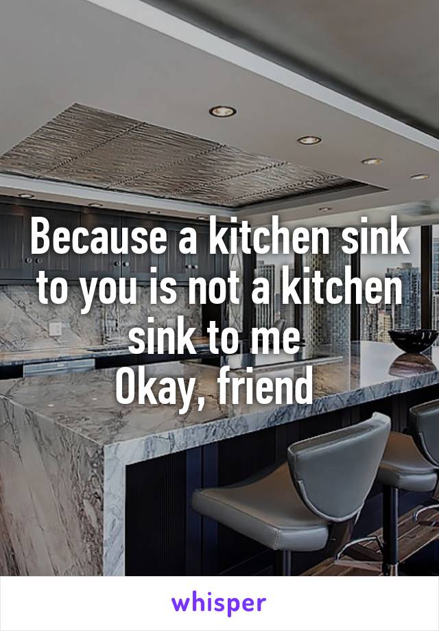 Because a kitchen sink to you is not a kitchen sink to me 
Okay, friend 