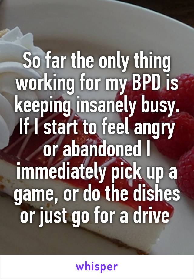 So far the only thing working for my BPD is keeping insanely busy. If I start to feel angry or abandoned I immediately pick up a game, or do the dishes or just go for a drive 