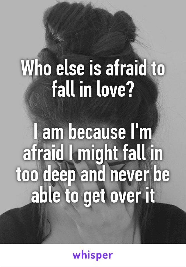 Who else is afraid to fall in love?

I am because I'm afraid I might fall in too deep and never be able to get over it