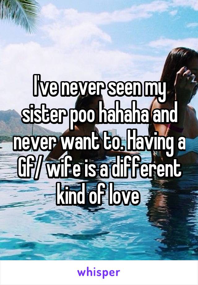 I've never seen my sister poo hahaha and never want to. Having a
Gf/ wife is a different kind of love 