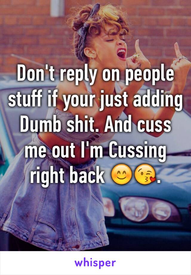 Don't reply on people stuff if your just adding   Dumb shit. And cuss me out I'm Cussing right back 😊😘.