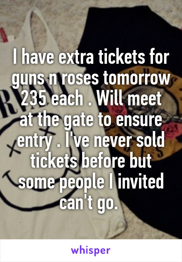 I have extra tickets for guns n roses tomorrow 235 each . Will meet at the gate to ensure entry . I've never sold tickets before but some people I invited can't go. 