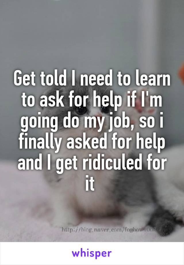 Get told I need to learn to ask for help if I'm going do my job, so i finally asked for help and I get ridiculed for it 