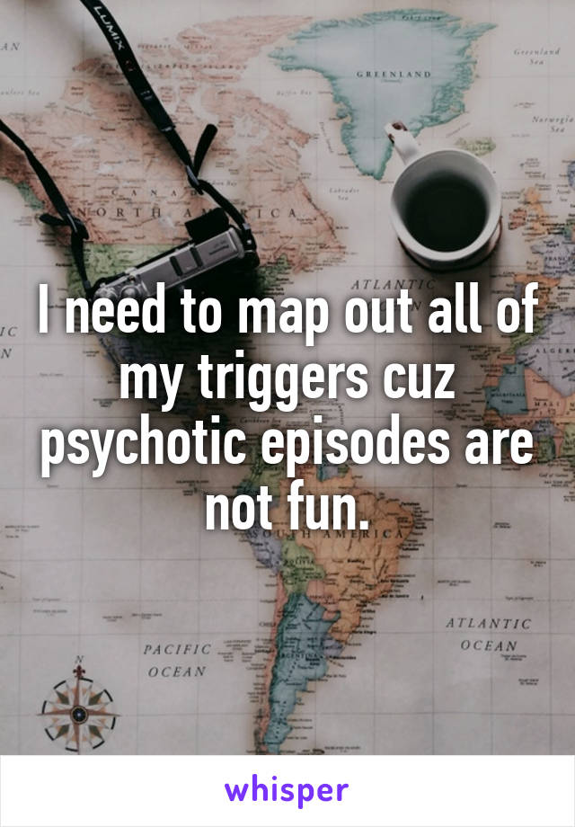 I need to map out all of my triggers cuz psychotic episodes are not fun.