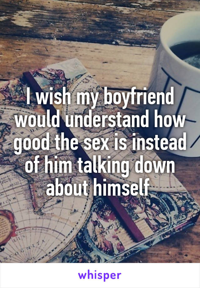 I wish my boyfriend would understand how good the sex is instead of him talking down about himself 