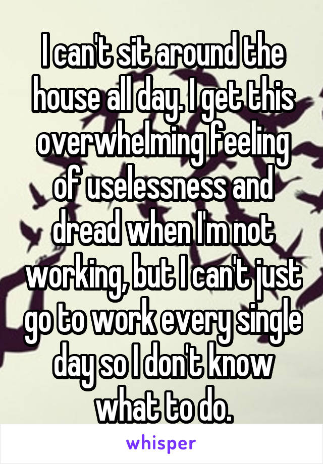 I can't sit around the house all day. I get this overwhelming feeling of uselessness and dread when I'm not working, but I can't just go to work every single day so I don't know what to do.