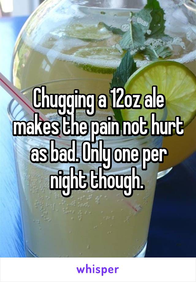 Chugging a 12oz ale makes the pain not hurt as bad. Only one per night though. 