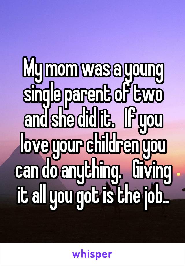 My mom was a young single parent of two and she did it.   If you love your children you can do anything.   Giving it all you got is the job..