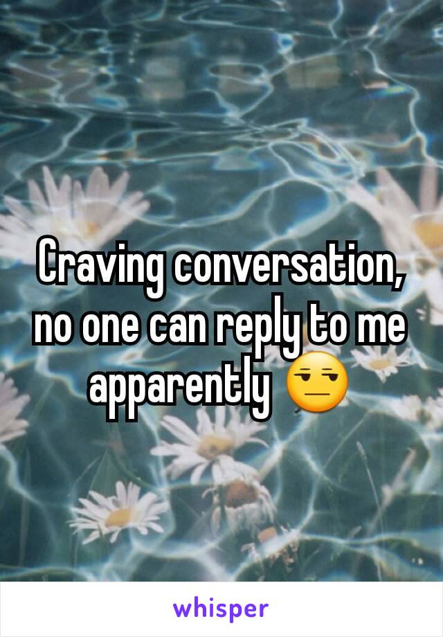 Craving conversation, no one can reply to me apparently 😒