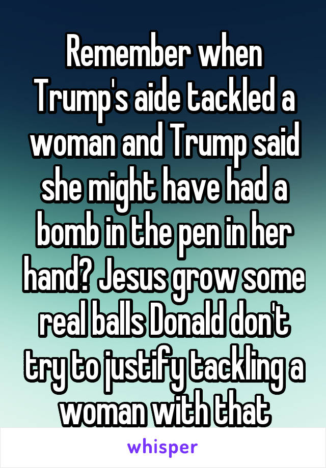 Remember when Trump's aide tackled a woman and Trump said she might have had a bomb in the pen in her hand? Jesus grow some real balls Donald don't try to justify tackling a woman with that