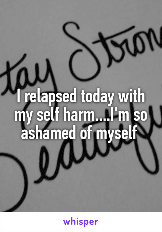 I relapsed today with my self harm....I'm so ashamed of myself 