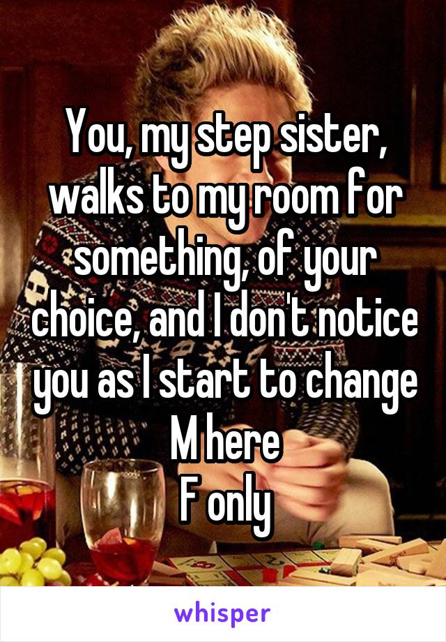 You, my step sister, walks to my room for something, of your choice, and I don't notice you as I start to change
M here
F only