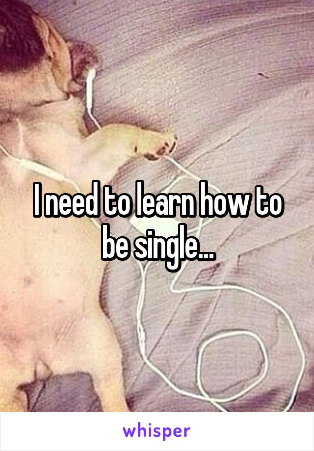 I need to learn how to be single...