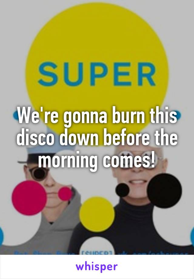 We're gonna burn this disco down before the morning comes!