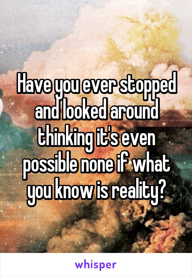 Have you ever stopped and looked around thinking it's even possible none if what you know is reality?