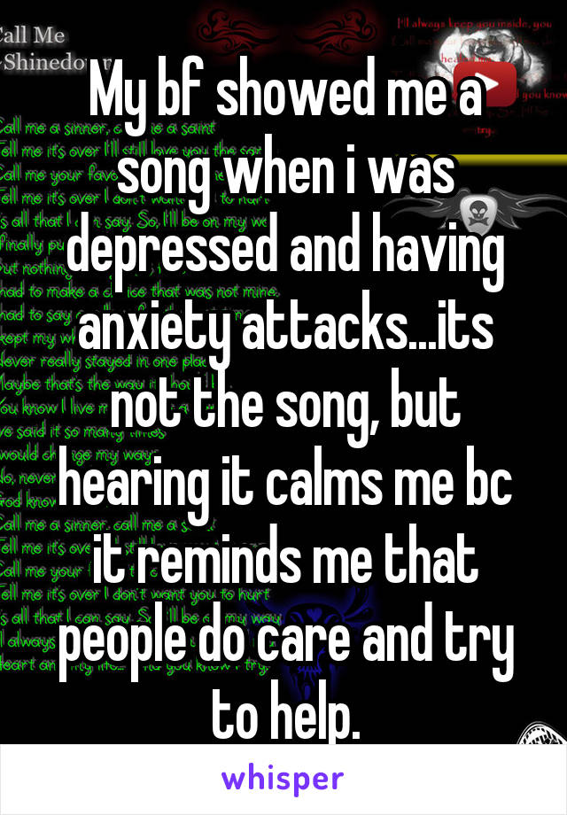 My bf showed me a song when i was depressed and having anxiety attacks...its not the song, but hearing it calms me bc it reminds me that people do care and try to help.