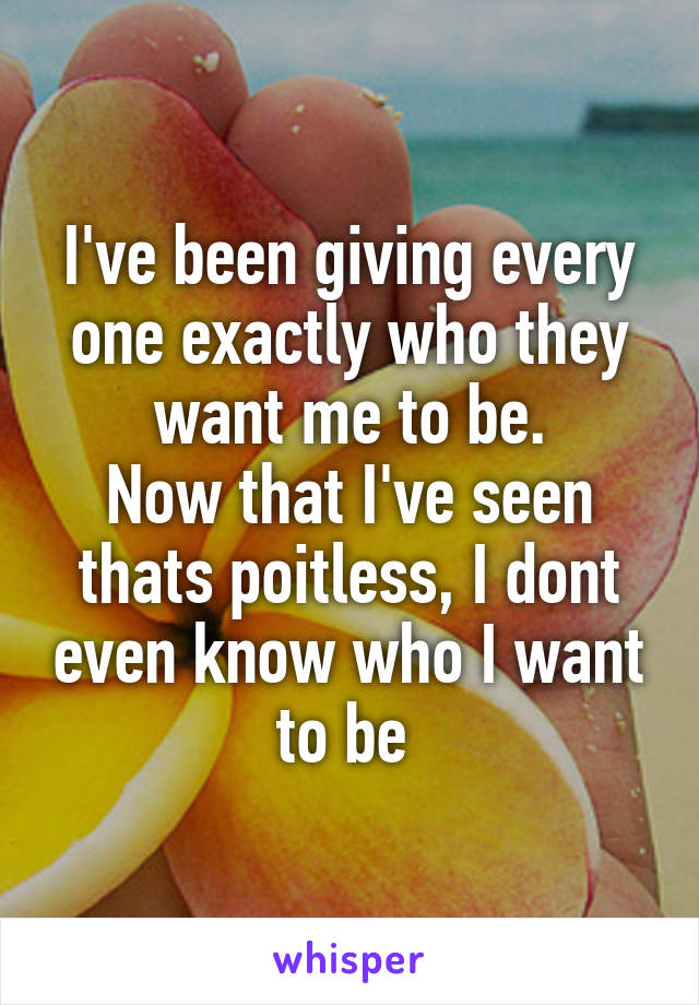 I've been giving every one exactly who they want me to be.
Now that I've seen thats poitless, I dont even know who I want to be 