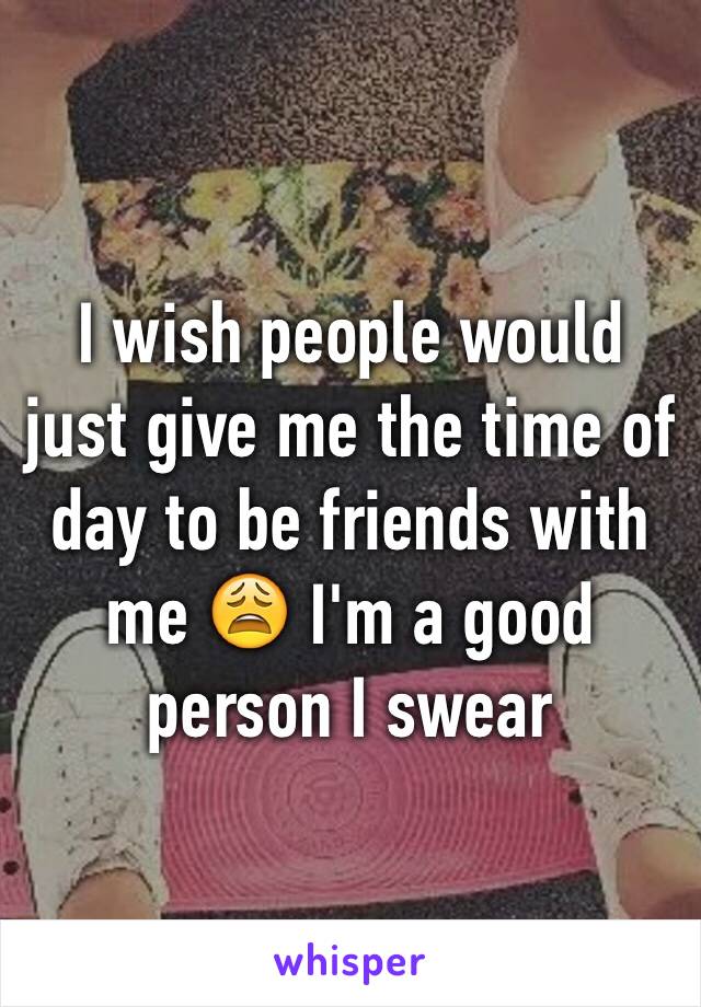 I wish people would just give me the time of day to be friends with me 😩 I'm a good person I swear 