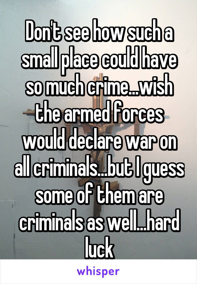 Don't see how such a small place could have so much crime...wish the armed forces would declare war on all criminals...but I guess some of them are criminals as well...hard luck