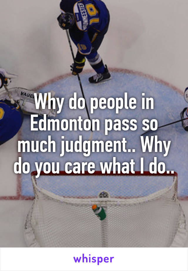 Why do people in Edmonton pass so much judgment.. Why do you care what I do..