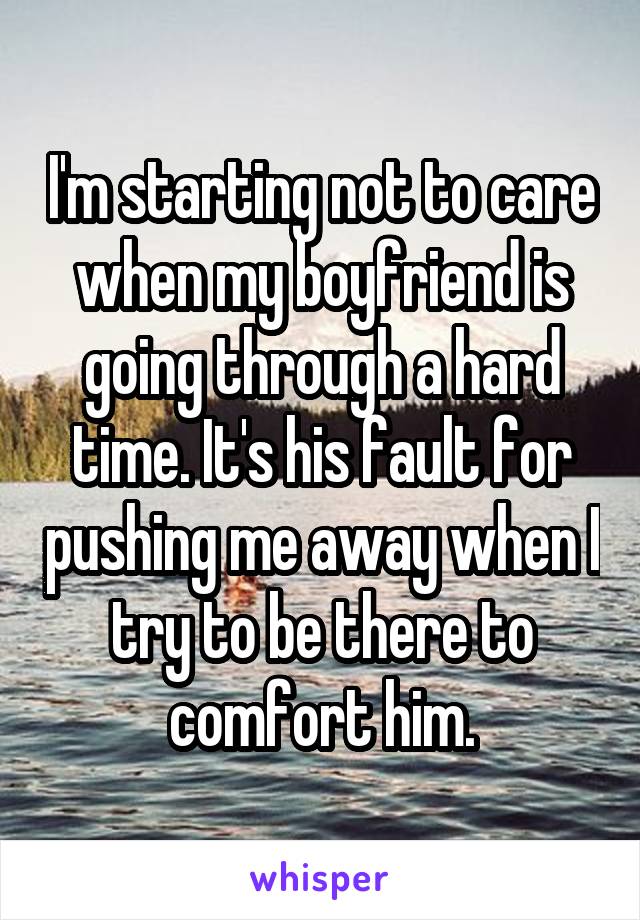 I'm starting not to care when my boyfriend is going through a hard time. It's his fault for pushing me away when I try to be there to comfort him.