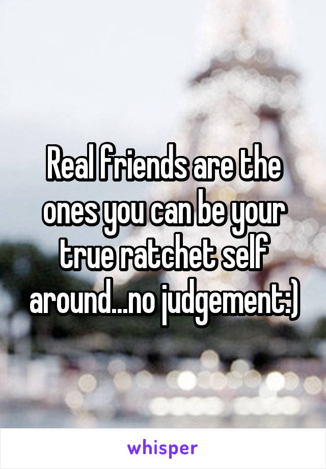 Real friends are the ones you can be your true ratchet self around...no judgement:)