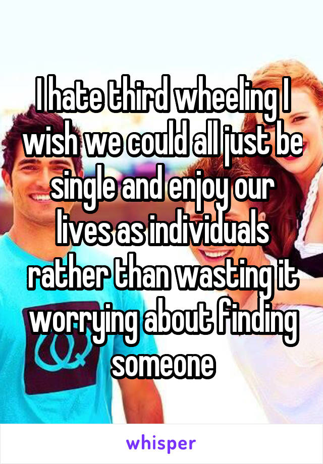 I hate third wheeling I wish we could all just be single and enjoy our lives as individuals rather than wasting it worrying about finding someone