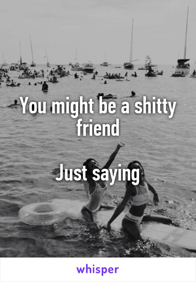 You might be a shitty friend

Just saying
