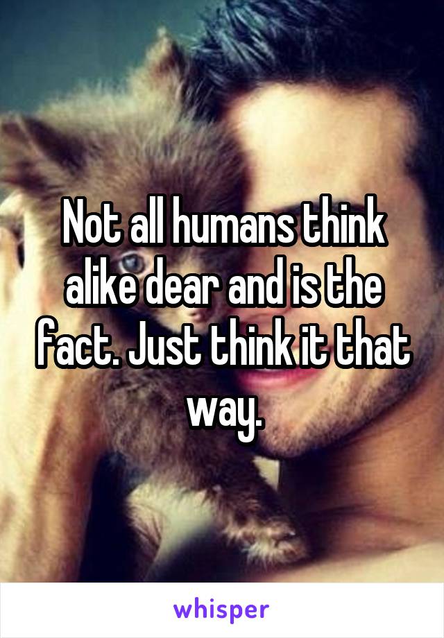 Not all humans think alike dear and is the fact. Just think it that way.