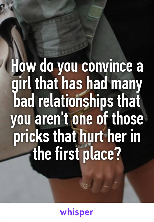 How do you convince a girl that has had many bad relationships that you aren't one of those pricks that hurt her in the first place?