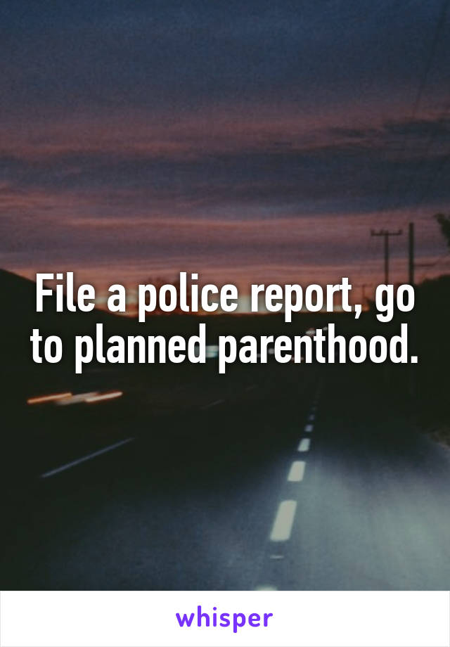 File a police report, go to planned parenthood.