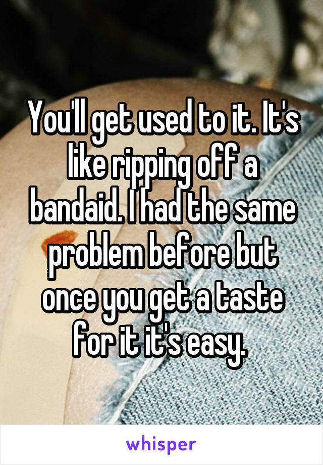 You'll get used to it. It's like ripping off a bandaid. I had the same problem before but once you get a taste for it it's easy. 