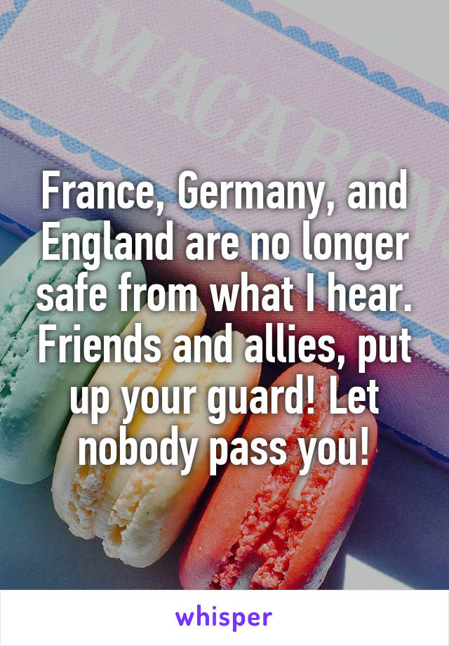 France, Germany, and England are no longer safe from what I hear. Friends and allies, put up your guard! Let nobody pass you!