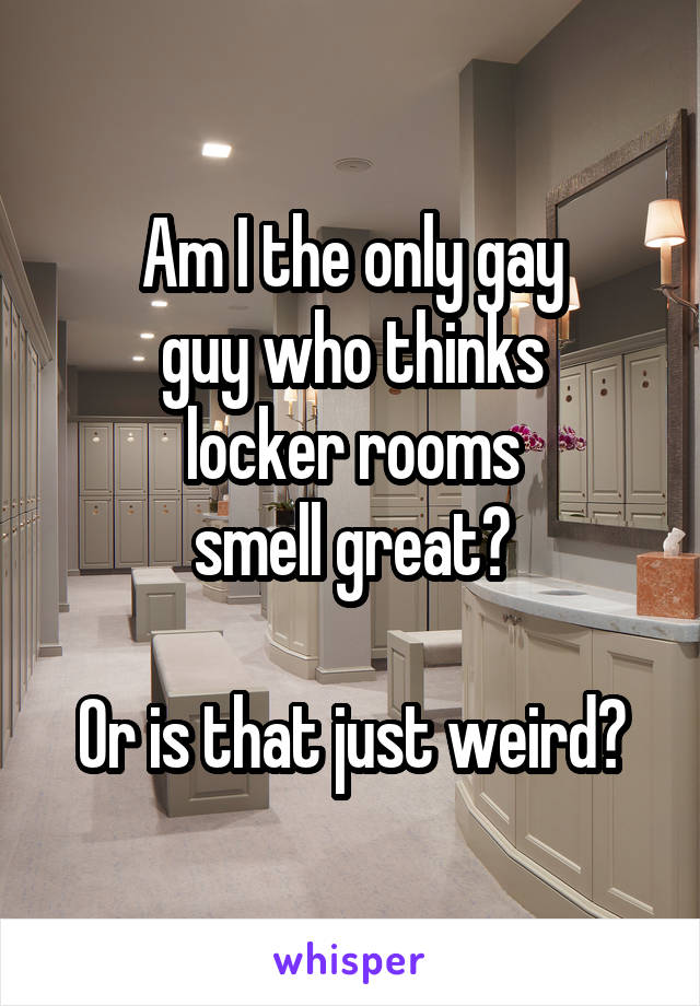 Am I the only gay
guy who thinks
locker rooms
smell great?

Or is that just weird?