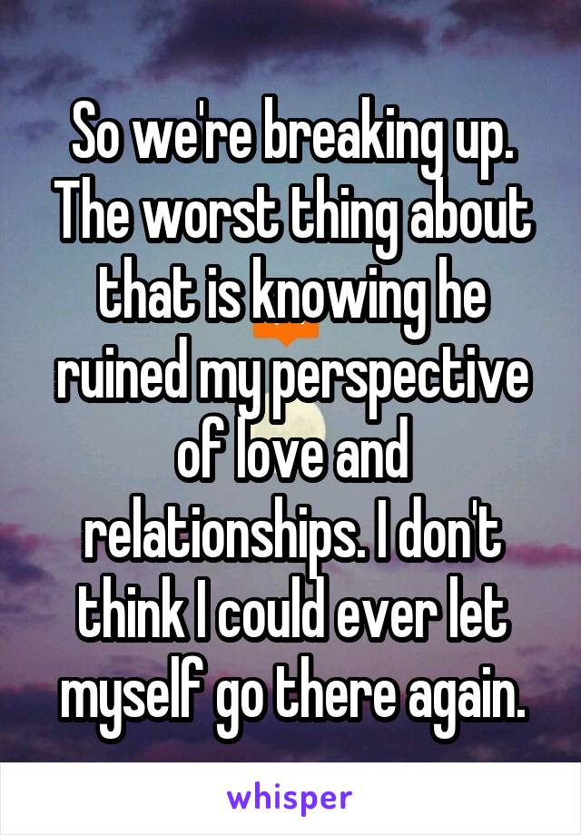 So we're breaking up. The worst thing about that is knowing he ruined my perspective of love and relationships. I don't think I could ever let myself go there again.