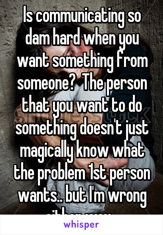 Is communicating so dam hard when you want something from someone?  The person that you want to do something doesn't just magically know what the problem 1st person wants.. but I'm wrong either way...