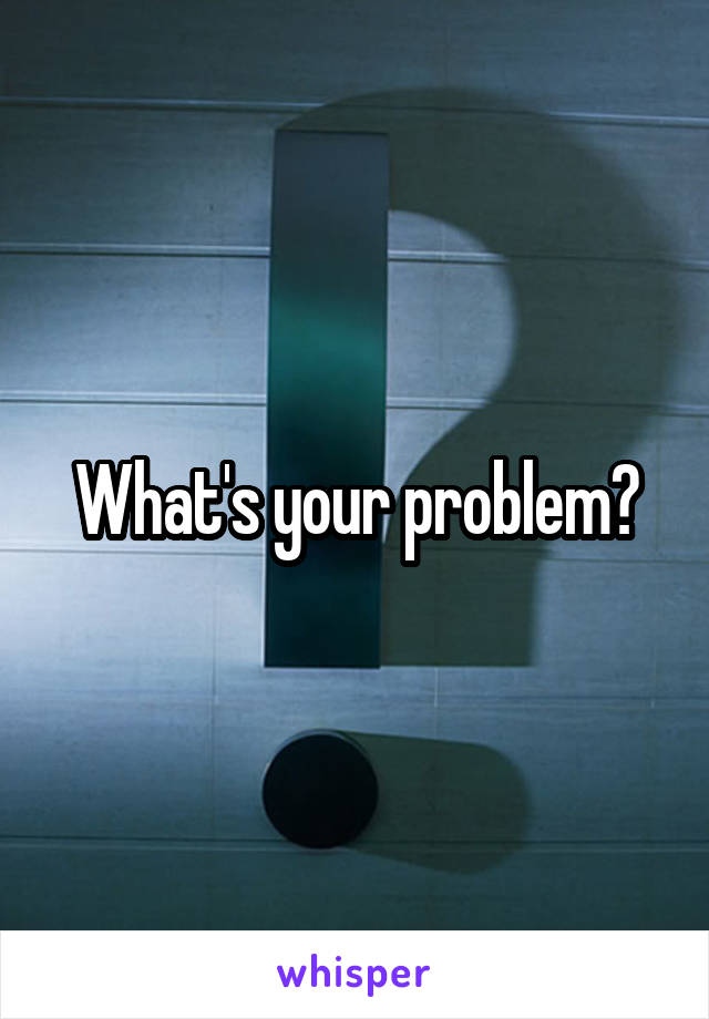 What's your problem?