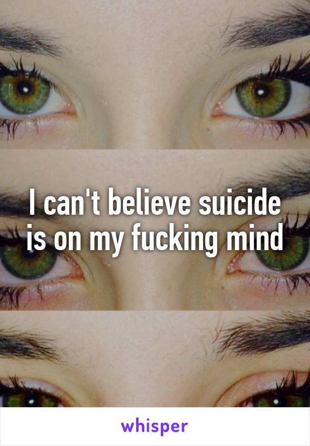 I can't believe suicide is on my fucking mind