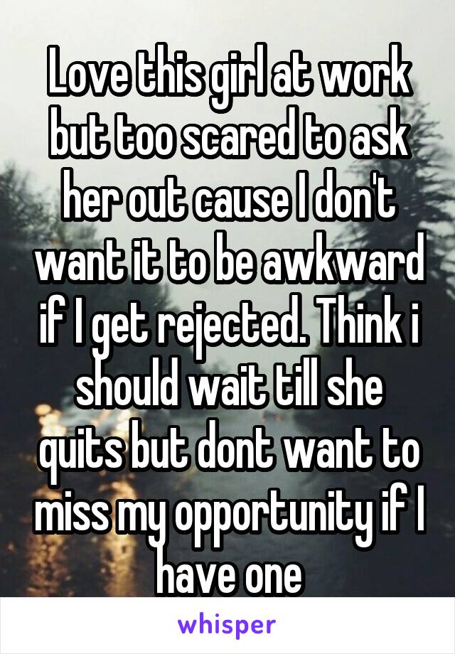 Love this girl at work but too scared to ask her out cause I don't want it to be awkward if I get rejected. Think i should wait till she quits but dont want to miss my opportunity if I have one