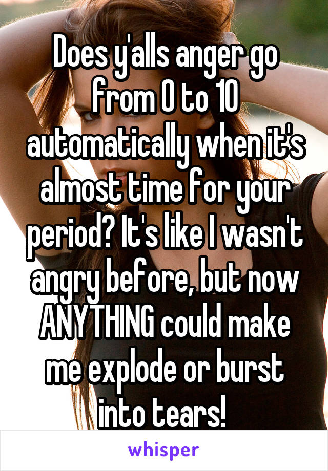 Does y'alls anger go from 0 to 10 automatically when it's almost time for your period? It's like I wasn't angry before, but now ANYTHING could make me explode or burst into tears! 