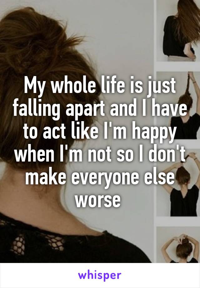 My whole life is just falling apart and I have to act like I'm happy when I'm not so I don't make everyone else worse 